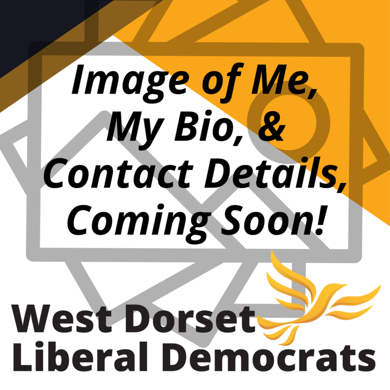 Graphic with the text 'Image of Me, My Bio, & Contact Details, Coming Soon!' and 'West Dorset Liberal Democrats' with the Lib Dem Bird